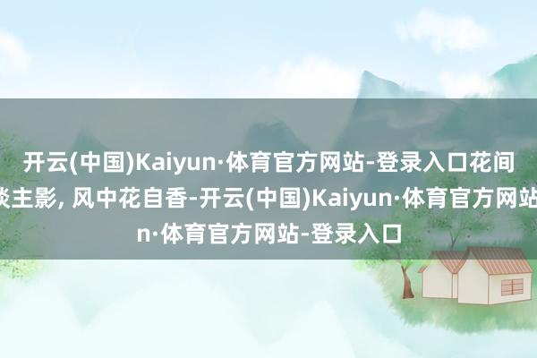开云(中国)Kaiyun·体育官方网站-登录入口花间好意思东谈主影, 风中花自香-开云(中国)Kaiyun·体育官方网站-登录入口