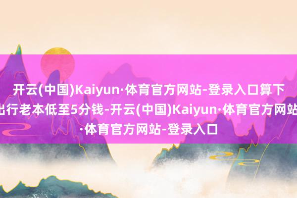 开云(中国)Kaiyun·体育官方网站-登录入口算下来每公里出行老本低至5分钱-开云(中国)Kaiyun·体育官方网站-登录入口
