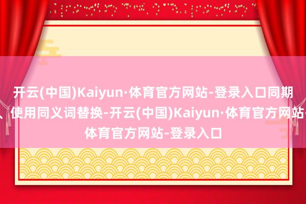 开云(中国)Kaiyun·体育官方网站-登录入口同期调遣法规、使用同义词替换-开云(中国)Kaiyun·体育官方网站-登录入口