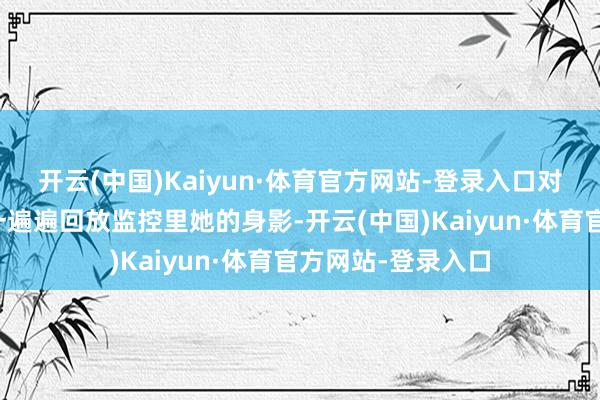 开云(中国)Kaiyun·体育官方网站-登录入口对着空荡的办公室一遍遍回放监控里她的身影-开云(中国)Kaiyun·体育官方网站-登录入口