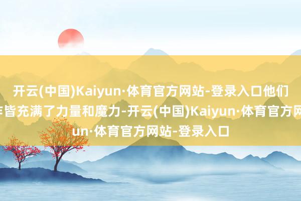 开云(中国)Kaiyun·体育官方网站-登录入口他们的每一个当作皆充满了力量和魔力-开云(中国)Kaiyun·体育官方网站-登录入口