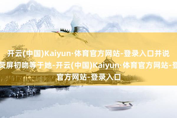 开云(中国)Kaiyun·体育官方网站-登录入口并说时刻的荧屏初吻等于她-开云(中国)Kaiyun·体育官方网站-登录入口