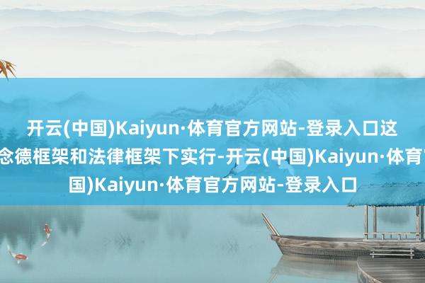 开云(中国)Kaiyun·体育官方网站-登录入口这些都需要在现存说念德框架和法律框架下实行-开云(中国)Kaiyun·体育官方网站-登录入口