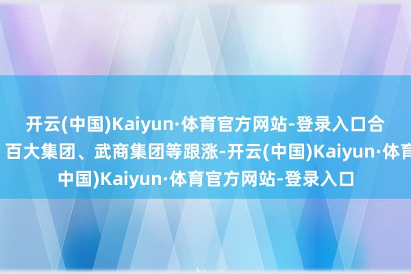 开云(中国)Kaiyun·体育官方网站-登录入口合百集团、文峰股份、百大集团、武商集团等跟涨-开云(中国)Kaiyun·体育官方网站-登录入口