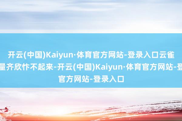 开云(中国)Kaiyun·体育官方网站-登录入口云雀子却少量齐欣忭不起来-开云(中国)Kaiyun·体育官方网站-登录入口