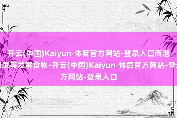 开云(中国)Kaiyun·体育官方网站-登录入口而泡菜、酱菜等发酵食物-开云(中国)Kaiyun·体育官方网站-登录入口