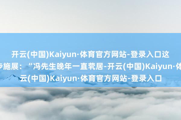 开云(中国)Kaiyun·体育官方网站-登录入口这次在视频中更是进一步施展：“冯先生晚年一直茕居-开云(中国)Kaiyun·体育官方网站-登录入口