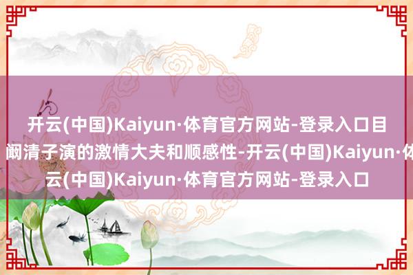 开云(中国)Kaiyun·体育官方网站-登录入口目光里却总藏着点什么；阚清子演的激情大夫和顺感性-开云(中国)Kaiyun·体育官方网站-登录入口