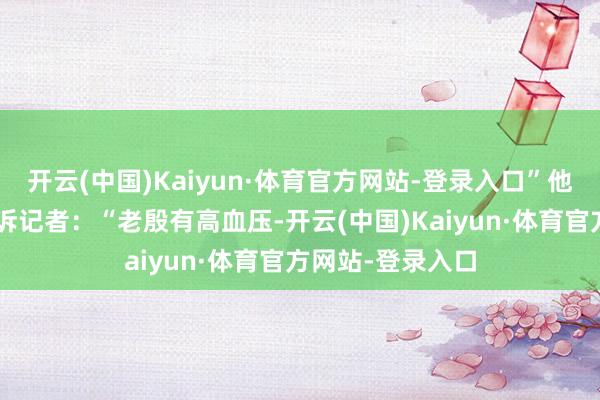 开云(中国)Kaiyun·体育官方网站-登录入口”他指着“舆图”告诉记者：“老殷有高血压-开云(中国)Kaiyun·体育官方网站-登录入口