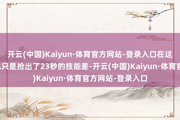 开云(中国)Kaiyun·体育官方网站-登录入口在这生命攸关的时刻也只是抢出了23秒的技能差-开云(中国)Kaiyun·体育官方网站-登录入口