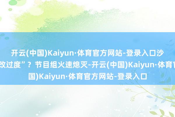 开云(中国)Kaiyun·体育官方网站-登录入口沙溢的行动是否“篡改过度”?节目组火速熄灭-开云(中国)Kaiyun·体育官方网站-登录入口
