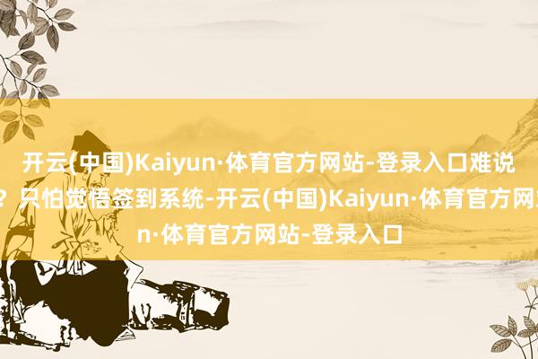 开云(中国)Kaiyun·体育官方网站-登录入口难说念只可等死?只怕觉悟签到系统-开云(中国)Kaiyun·体育官方网站-登录入口