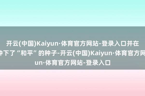开云(中国)Kaiyun·体育官方网站-登录入口并在他们的心里种下了“和平”的种子-开云(中国)Kaiyun·体育官方网站-登录入口