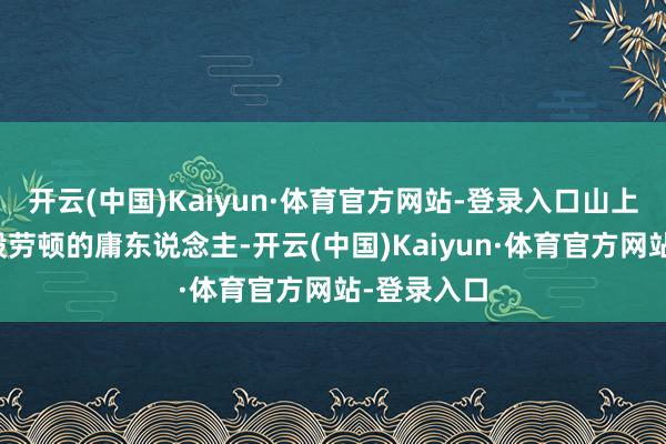 开云(中国)Kaiyun·体育官方网站-登录入口山上似蚂蚁一般劳顿的庸东说念主-开云(中国)Kaiyun·体育官方网站-登录入口
