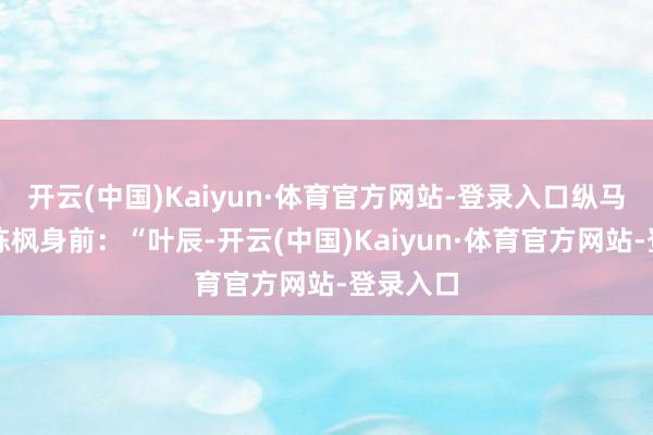 开云(中国)Kaiyun·体育官方网站-登录入口纵马挡在了陈枫身前:“叶辰-开云(中国)Kaiyun·体育官方网站-登录入口