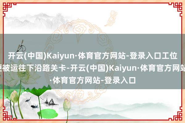 开云(中国)Kaiyun·体育官方网站-登录入口工位上的车体便被运往下沿路关卡-开云(中国)Kaiyun·体育官方网站-登录入口