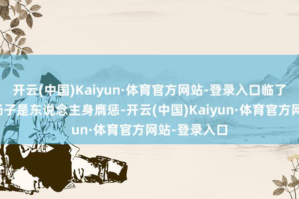开云(中国)Kaiyun·体育官方网站-登录入口临了李行亮也说杨子是东说念主身膺惩-开云(中国)Kaiyun·体育官方网站-登录入口