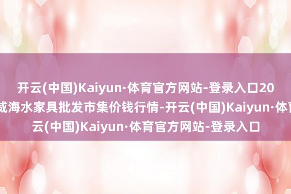 开云(中国)Kaiyun·体育官方网站-登录入口2024年11月18日山东威海水家具批发市集价钱行情-开云(中国)Kaiyun·体育官方网站-登录入口