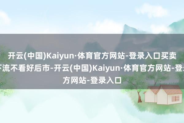 开云(中国)Kaiyun·体育官方网站-登录入口买卖商及下流不看好后市-开云(中国)Kaiyun·体育官方网站-登录入口