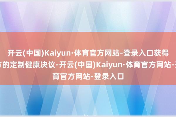 开云(中国)Kaiyun·体育官方网站-登录入口获得专属我方的定制健康决议-开云(中国)Kaiyun·体育官方网站-登录入口