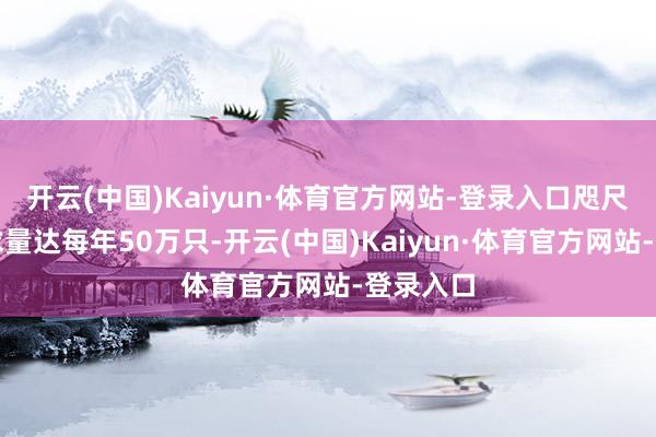 开云(中国)Kaiyun·体育官方网站-登录入口咫尺市集需求量达每年50万只-开云(中国)Kaiyun·体育官方网站-登录入口