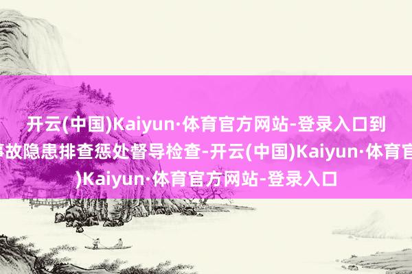 开云(中国)Kaiyun·体育官方网站-登录入口到狮岭镇开展要紧事故隐患排查惩处督导检查-开云(中国)Kaiyun·体育官方网站-登录入口