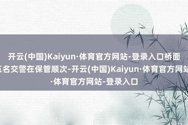 开云(中国)Kaiyun·体育官方网站-登录入口桥面近邻已有五名交警在保管顺次-开云(中国)Kaiyun·体育官方网站-登录入口