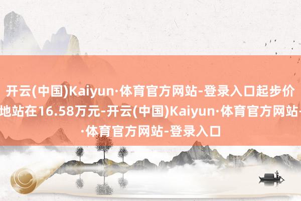 开云(中国)Kaiyun·体育官方网站-登录入口起步价然而稳稳地站在16.58万元-开云(中国)Kaiyun·体育官方网站-登录入口