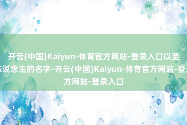 开云(中国)Kaiyun·体育官方网站-登录入口以至是别东说念主的名字-开云(中国)Kaiyun·体育官方网站-登录入口