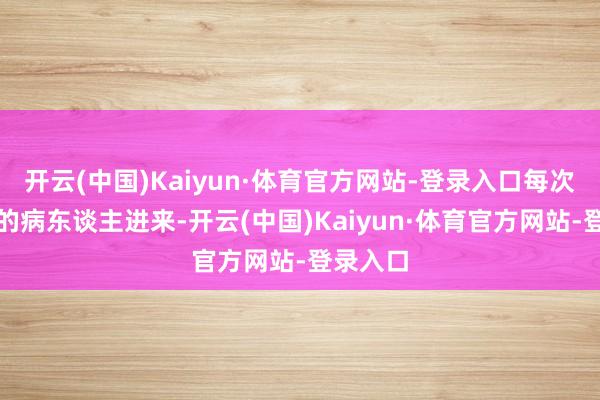开云(中国)Kaiyun·体育官方网站-登录入口每次看到新的病东谈主进来-开云(中国)Kaiyun·体育官方网站-登录入口