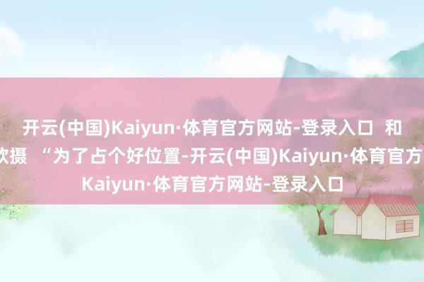 开云(中国)Kaiyun·体育官方网站-登录入口 和冠欣摄 和冠欣摄 “为了占个好位置-开云(中国)Kaiyun·体育官方网站-登录入口