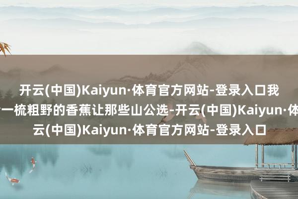 开云(中国)Kaiyun·体育官方网站-登录入口我发明的嘛!”、“你给一梳粗野的香蕉让那些山公选-开云(中国)Kaiyun·体育官方网站-登录入口