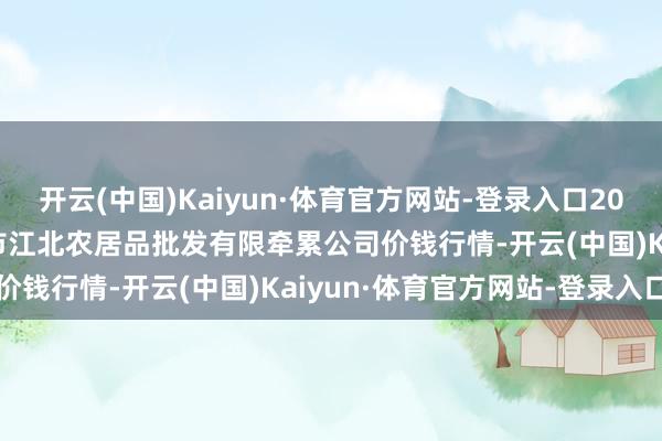开云(中国)Kaiyun·体育官方网站-登录入口2024年12月2日湖南邵阳市江北农居品批发有限牵累公司价钱行情-开云(中国)Kaiyun·体育官方网站-登录入口