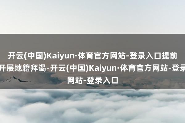开云(中国)Kaiyun·体育官方网站-登录入口提前对接开展地籍拜谒-开云(中国)Kaiyun·体育官方网站-登录入口