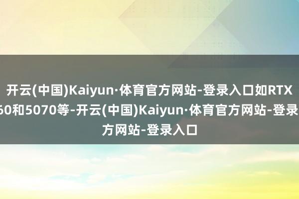 开云(中国)Kaiyun·体育官方网站-登录入口如RTX 4060和5070等-开云(中国)Kaiyun·体育官方网站-登录入口