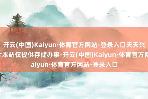 开云(中国)Kaiyun·体育官方网站-登录入口天天兴奋 ******图片本站仅提供存储办事-开云(中国)Kaiyun·体育官方网站-登录入口