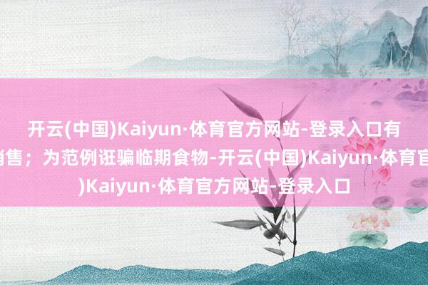 开云(中国)Kaiyun·体育官方网站-登录入口有用拉动绿色家具销售；为范例诳骗临期食物-开云(中国)Kaiyun·体育官方网站-登录入口