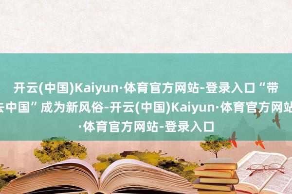 开云(中国)Kaiyun·体育官方网站-登录入口“带着空箱子去中国”成为新风俗-开云(中国)Kaiyun·体育官方网站-登录入口