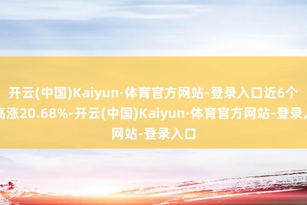开云(中国)Kaiyun·体育官方网站-登录入口近6个月高涨20.68%-开云(中国)Kaiyun·体育官方网站-登录入口