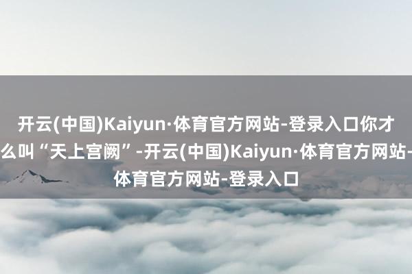 开云(中国)Kaiyun·体育官方网站-登录入口你才会显着什么叫“天上宫阙”-开云(中国)Kaiyun·体育官方网站-登录入口