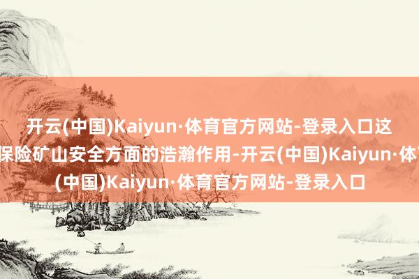 开云(中国)Kaiyun·体育官方网站-登录入口这一数字足以讲明其在保险矿山安全方面的浩瀚作用-开云(中国)Kaiyun·体育官方网站-登录入口