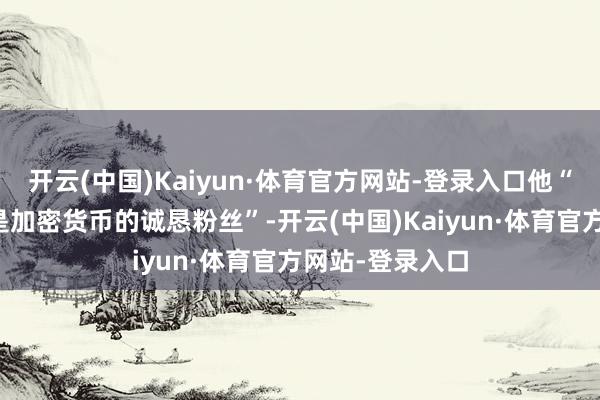 开云(中国)Kaiyun·体育官方网站-登录入口他“永久以来一直是加密货币的诚恳粉丝”-开云(中国)Kaiyun·体育官方网站-登录入口