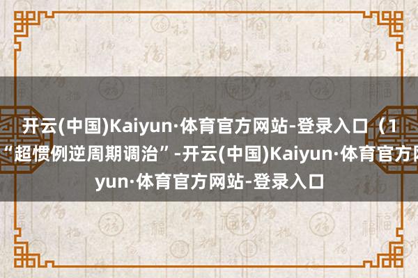 开云(中国)Kaiyun·体育官方网站-登录入口（1）强调要加强“超惯例逆周期调治”-开云(中国)Kaiyun·体育官方网站-登录入口