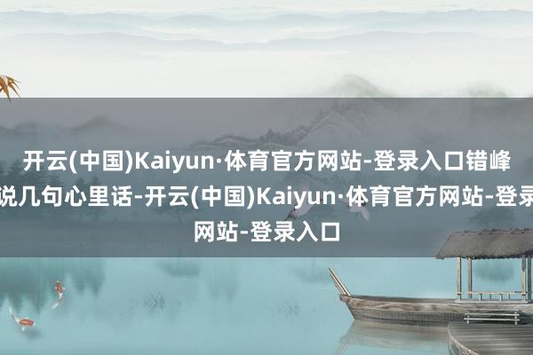 开云(中国)Kaiyun·体育官方网站-登录入口错峰出来说几句心里话-开云(中国)Kaiyun·体育官方网站-登录入口