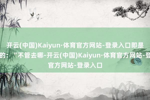 开云(中国)Kaiyun·体育官方网站-登录入口即是父亲说的：“不管去哪-开云(中国)Kaiyun·体育官方网站-登录入口