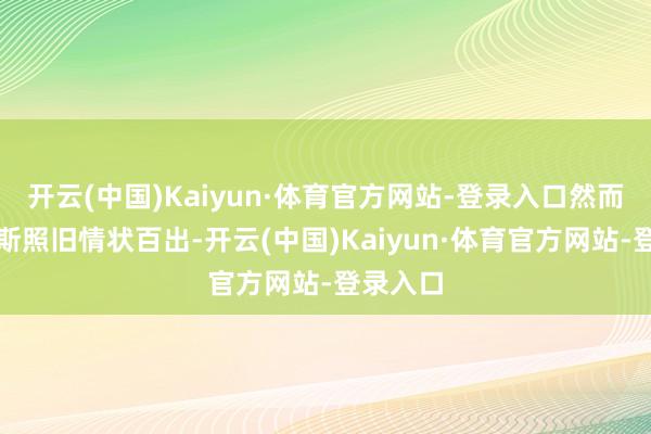 开云(中国)Kaiyun·体育官方网站-登录入口然而尽管如斯照旧情状百出-开云(中国)Kaiyun·体育官方网站-登录入口