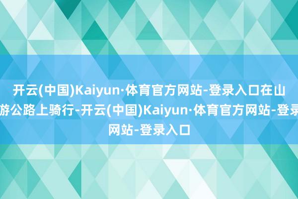 开云(中国)Kaiyun·体育官方网站-登录入口在山西旅游公路上骑行-开云(中国)Kaiyun·体育官方网站-登录入口