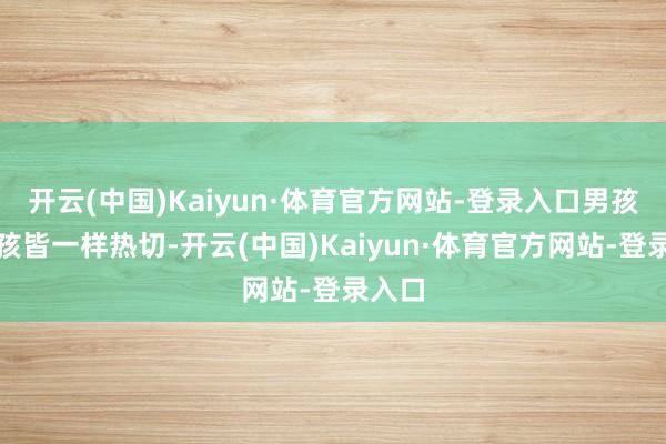 开云(中国)Kaiyun·体育官方网站-登录入口男孩和女孩皆一样热切-开云(中国)Kaiyun·体育官方网站-登录入口