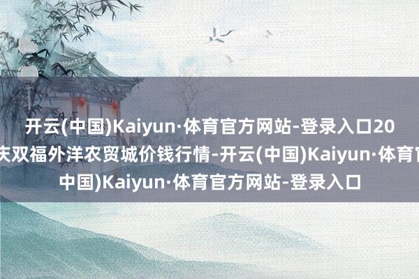开云(中国)Kaiyun·体育官方网站-登录入口2024年12月19日重庆双福外洋农贸城价钱行情-开云(中国)Kaiyun·体育官方网站-登录入口