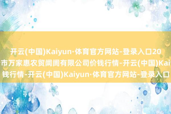 开云(中国)Kaiyun·体育官方网站-登录入口2024年12月19日鄂尔多斯市万家惠农贸阛阓有限公司价钱行情-开云(中国)Kaiyun·体育官方网站-登录入口